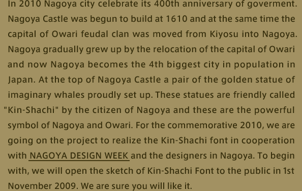 In 2010 Nagoya city celebrate its 400th anniversary of goverment.Nagoya Castle was begun to build at 1610 and at the same time the capital of Owari feudal clan was moved from Kiyosu into Nagoya. Nagoya gradually grew up by the relocation of the capital of Owari and now Nagoya becomes the 4th biggest city in population in Japan. At the top of Nagoya Castle a pair of the golden statue of imaginary whales proudly set up. These statues are friendly called “Kin-Shachi” by the citizen of Nagoya and these are the powerful symbol of Nagoya and Owari. For the commemorative 2010, we are going on the project to realize the Kin-Shachi font in cooperation with NAGOYA DESIGN WEEK and the designers in Nagoya. To begin with, we will open the  sketch of Kin-Shachi Font to the public in 1st November 2009. We are sure you will like it.