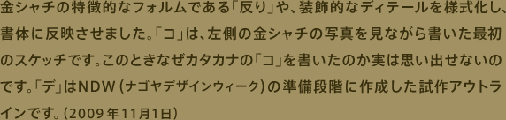 金シャチの特徴的なフォルムである「反り」や、装飾的なディテールを様式化し、書体に反映させました。「コ」は、左側の金シャチの写真を見ながら書いた最初のスケッチです。このときなぜカタカナの「コ」を書いたか実は思い出せないのです。「デ」はNDW(ナゴヤデザインウィーク)の準備段階に作成した試作アウトラインです。（2009年11月1日）