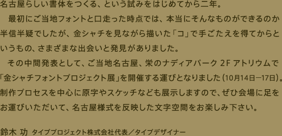 名古屋らしい書体をつくる、という試みを始めてから二年。最初にご当地フォントと口走った時点では、本当にそんなものができるのか半信半疑でしたが、金シャチを見ながら描いた「コ」で手ごたえを得てからというもの、さまざまな出会いと発見がありました。その中間発表として、ご当地名古屋、栄のナディアパーク2Fアトリウムで「金シャチフォントプロジェクト展」を開催する運びとなりました（10月14日～17日）。制作プロセスを中心に原字やスケッチなども展示しますので、ぜひ会場に足をお運びいただいて、名古屋様式を反映した文字空間をお楽しみ下さい。