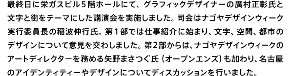 最終日に栄ガスビル5階ホールにて、グラフィックデザイナーの廣村正彰氏と文字と街をテーマにした講演会を実施しました。司会はナゴヤデザインウィーク実行委員長の稲波伸行氏。第1部では仕事紹介に始まり、文字、空間、都市のデザインについて意見を交わしました。第２部からは、ナゴヤデザインウィークのアートディレタ−を務める矢野まさつぐ氏（オープンエンズ）も加わり、名古屋のアイデンティティーやデザインについてディスカッションを行いました。