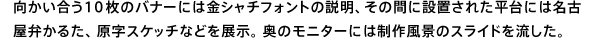 向かい合う10枚のバナーには金シャチフォントの説明、その間に設置された平台には名古屋弁かるた、原字スケッチなどを展示。奥のモニターには制作風景のスライドを流した。