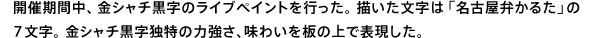 開催期間中、金シャチ黒字のライブペイントを行った。描いた文字は「名古屋弁かるた」の7文字。金シャチ黒字独特の力強さ、味わいを板の上で表現した。