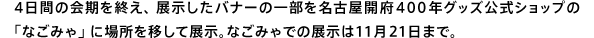 4日間の会期を終え、展示したバナーの一部を名古屋開府400年グッズ公式ショップの「なごみゃ」に場所を移して展示。なごみゃでの展示は11月21日まで。