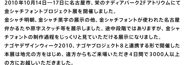 2010年10月14日―17日に名古屋市、栄のナディアパーク2F アトリウムにて金シャチフォントプロジェクト展を開催しました。
金シャチ明朝、金シャチ黒字の展示の他、金シャチフォントが使われた名古屋弁かるたや原字スケッチ等を展示しました。途中段階ではありますが、金シャチフォントの制作過程をじっくりと見ていただける展示になりました。ナゴヤデザインウィーク2010、ナゴヤプロジェクト8と連携する形で開催した本展は地元の方をはじめ、遠方からもご来場いただき4日間で3000人以上の方にお越しいただきました。