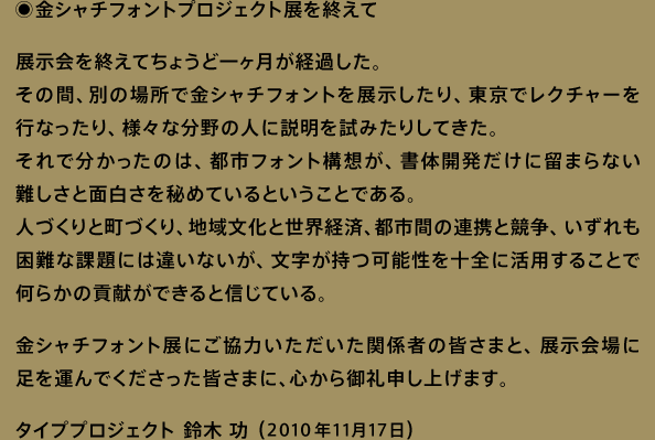 「金シャチフォントプロジェクト展を終えて」展示会を終えてちょうど一ヶ月が経過した。その間、別の場所で金シャチフォントを展示したり、東京でレクチャーを行なったり、様々な分野の人に説明を試みたりしてきた。それで分かったのは、都市フォント構想が、書体開発だけに留まらない難しさと面白さを秘めているということである。人づくりと町づくり、地域文化と世界経済、都市間の連携と競争、いずれも困難な課題には違いないが、文字が持つ可能性を十全に活用することで何らかの貢献ができると信じている。金シャチフォント展にご協力いただいた関係者の皆さまと、展示会場に足を運んでくださった皆さまに、心から御礼申し上げます。タイププロジェクト 鈴木 功 （2010年11月17日）