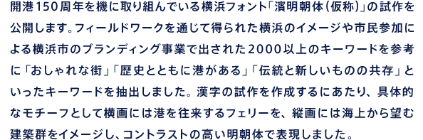 開港150周年を機に取り組んでいる横浜フォント「濱明朝体（仮称）」の試作を公開します。フィールドワークを通じて得られた横浜のイメージや市民参加による横浜市のブランディング事業で出された2000以上のキーワードを参考に「おしゃれな街」「歴史とともに港がある」「伝統と新しいものの共存」といったキーワードを抽出しました。漢字の試作を作成するにあたり、具体的なモチーフとして横画には港を往来するフェリーを、縦画には海上から望む建築群をイメージし、コントラストの高い明朝体で表現しました。