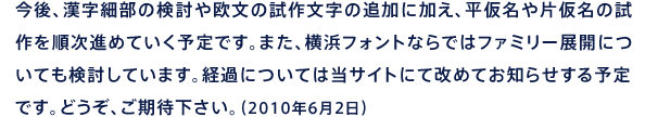 今後、漢字細部の検討や欧文の試作文字の追加に加え、平仮名や片仮名の試作を順次進めていく予定です。また、横浜フォントならではファミリー展開についても検討しています。経過については当サイトにて改めてお知らせする予定です。どうぞ、ご期待下さい。（2010年6月2日）