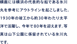 横画には横浜の代表的な船である氷川丸を参考にアウトラインを起こしました。1930年の竣工から約30年わたり太平洋で活躍し、今年で80年を迎えます。写真は山下公園に係留されている氷川丸です。