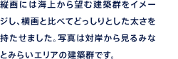 縦画には海上から望む建築群をイメージし、横画と比べてどっしりとした太さを持たせました。写真は対岸から見るみなとみらいエリアの建築群です。