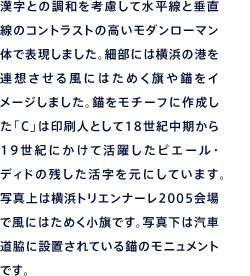 漢字との調和を考慮して水平線と垂直線のコントラストの高いモダンローマン体で表現しました。細部には横浜の港を連想させる風にはためく旗や錨をイメージしました。錨をモチーフに作成した「C」は印刷人として18世紀中頃から19世紀にかけて活躍したピエール・ディドの残した活字を元にしています。写真上は横浜トリエンナーレ2005会場で風にはためく小旗です。写真下は汽車道脇に設置されている錨のモニュメントです。